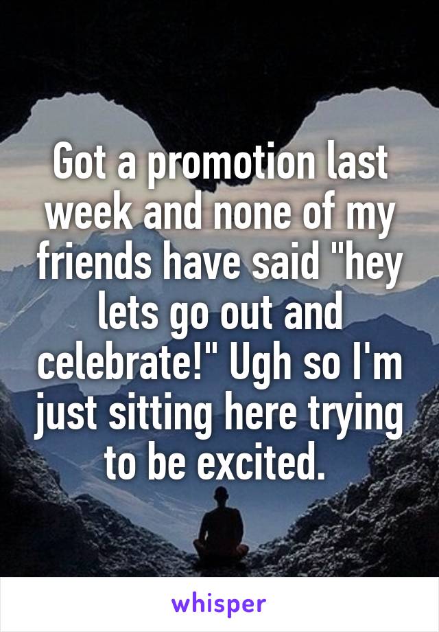 Got a promotion last week and none of my friends have said "hey lets go out and celebrate!" Ugh so I'm just sitting here trying to be excited. 