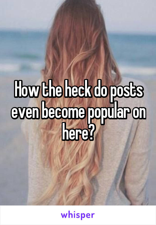 How the heck do posts even become popular on here?