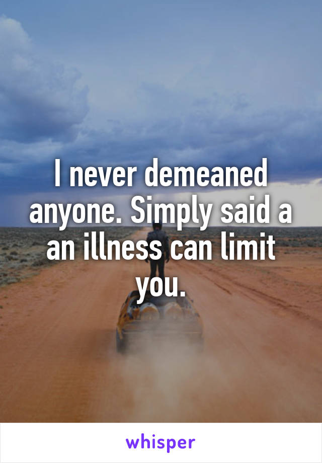 I never demeaned anyone. Simply said a an illness can limit you.