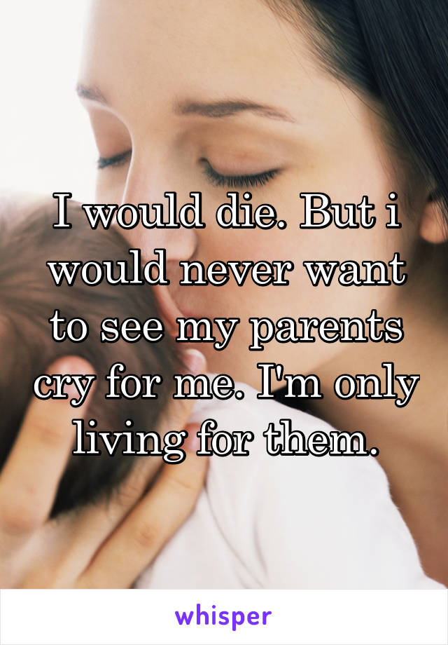 I would die. But i would never want to see my parents cry for me. I'm only living for them.