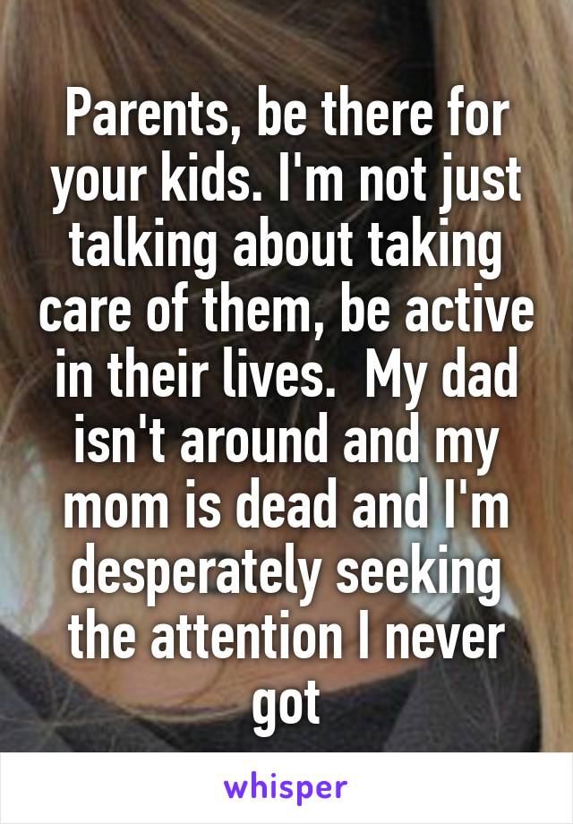 Parents, be there for your kids. I'm not just talking about taking care of them, be active in their lives.  My dad isn't around and my mom is dead and I'm desperately seeking the attention I never got