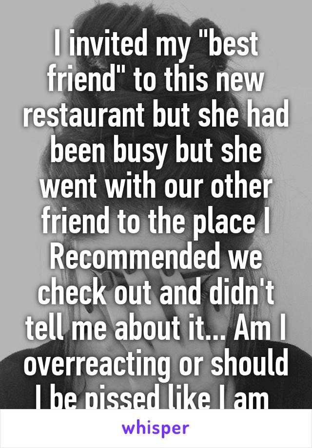I invited my "best friend" to this new restaurant but she had been busy but she went with our other friend to the place I Recommended we check out and didn't tell me about it... Am I overreacting or should I be pissed like I am 