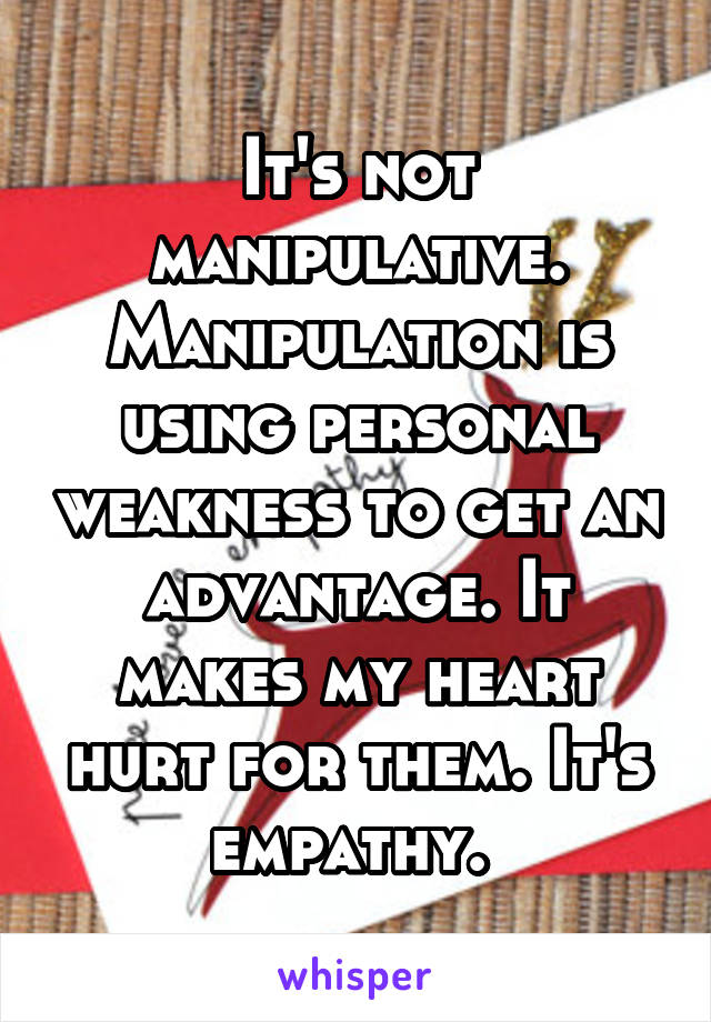 It's not manipulative. Manipulation is using personal weakness to get an advantage. It makes my heart hurt for them. It's empathy. 