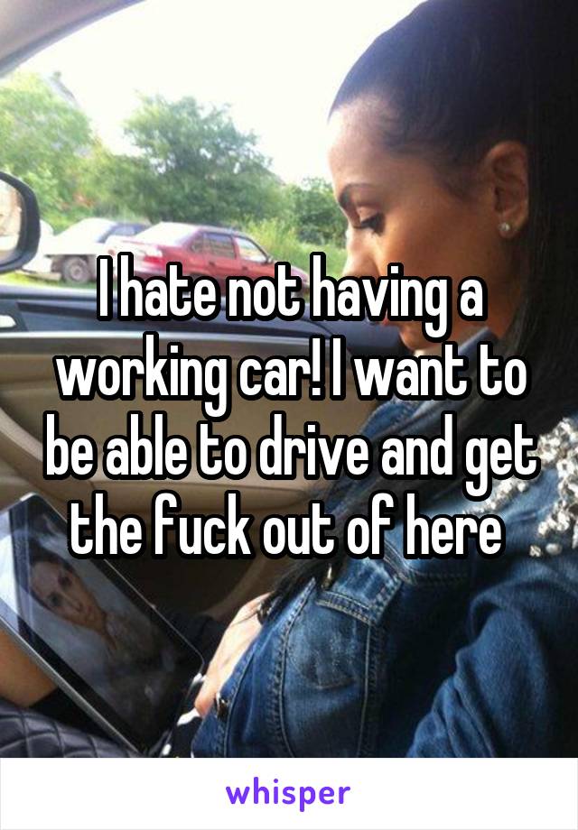 I hate not having a working car! I want to be able to drive and get the fuck out of here 