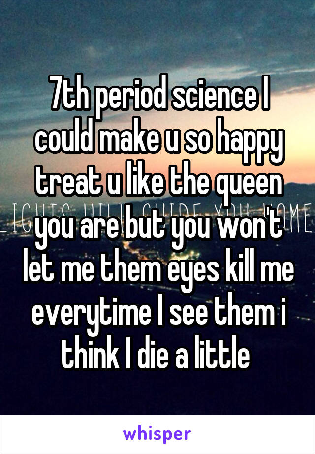 7th period science I could make u so happy treat u like the queen you are but you won't let me them eyes kill me everytime I see them i think I die a little 