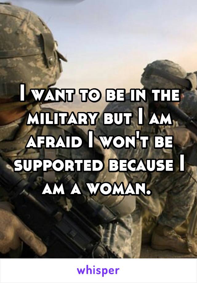 I want to be in the military but I am afraid I won't be supported because I am a woman. 