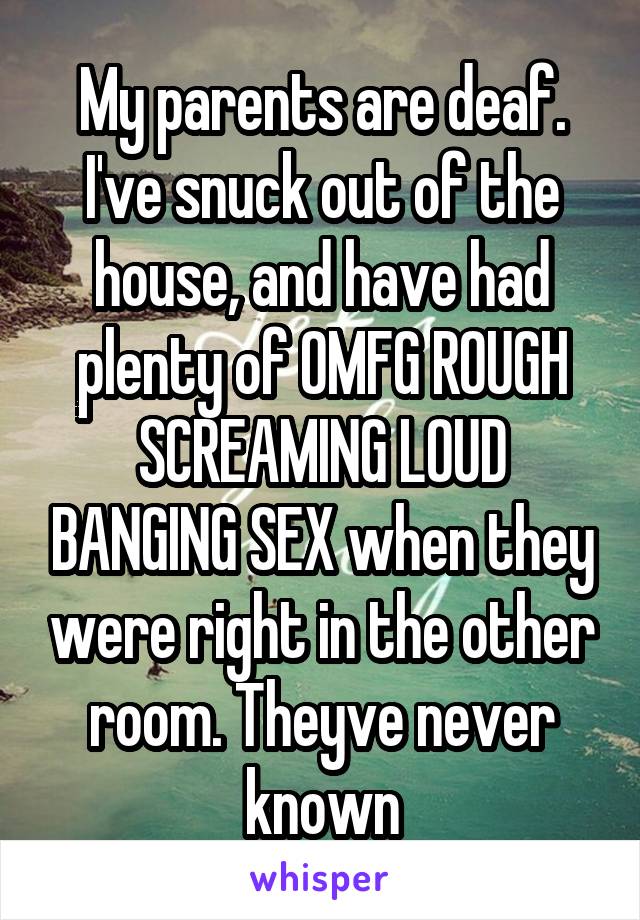 My parents are deaf. I've snuck out of the house, and have had plenty of OMFG ROUGH SCREAMING LOUD BANGING SEX when they were right in the other room. Theyve never known