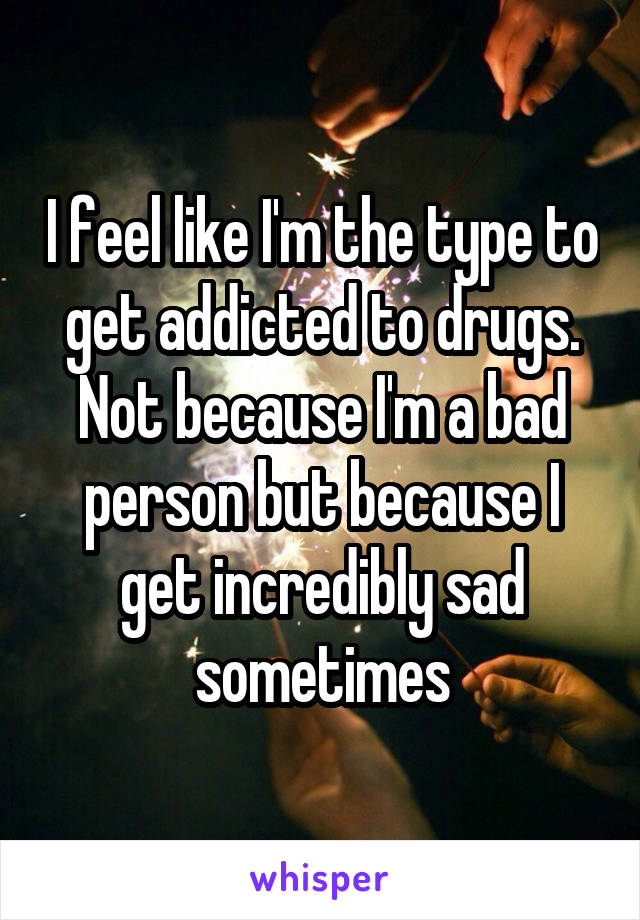 I feel like I'm the type to get addicted to drugs. Not because I'm a bad person but because I get incredibly sad sometimes