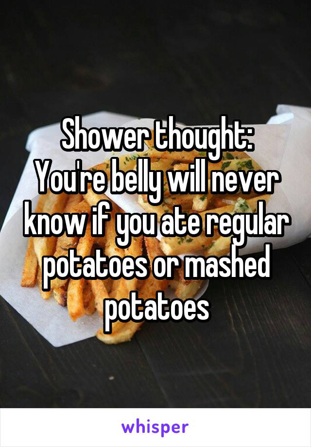 Shower thought:
You're belly will never know if you ate regular potatoes or mashed potatoes