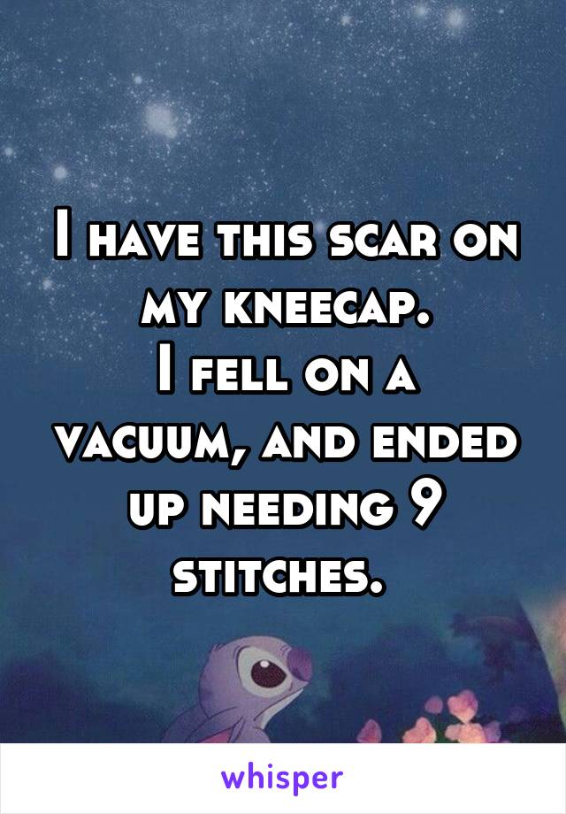 I have this scar on my kneecap.
I fell on a vacuum, and ended up needing 9 stitches. 