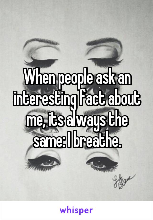 When people ask an interesting fact about me, its always the same: I breathe.