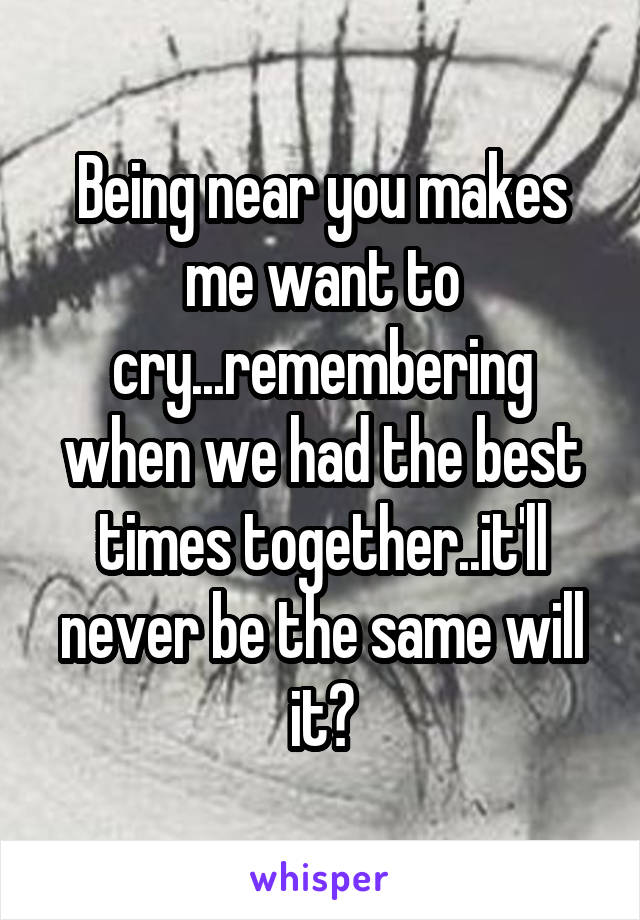 Being near you makes me want to cry...remembering when we had the best times together..it'll never be the same will it?
