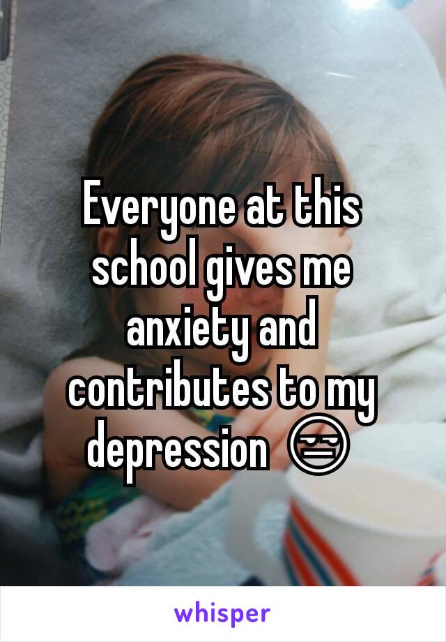 Everyone at this school gives me anxiety and contributes to my depression 😒