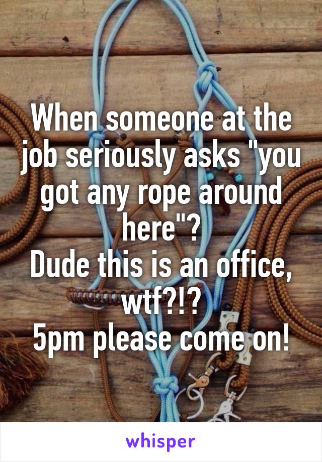 When someone at the job seriously asks "you got any rope around here"?
Dude this is an office, wtf?!?
5pm please come on!