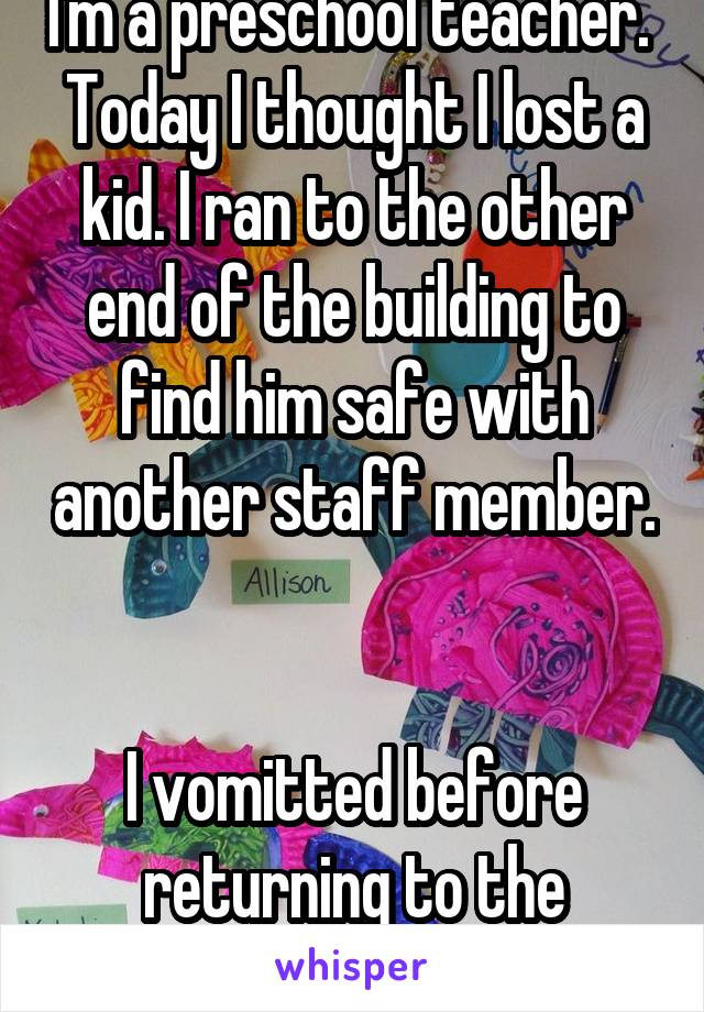 I'm a preschool teacher. 
Today I thought I lost a kid. I ran to the other end of the building to find him safe with another staff member. 

I vomitted before returning to the classroom. 
