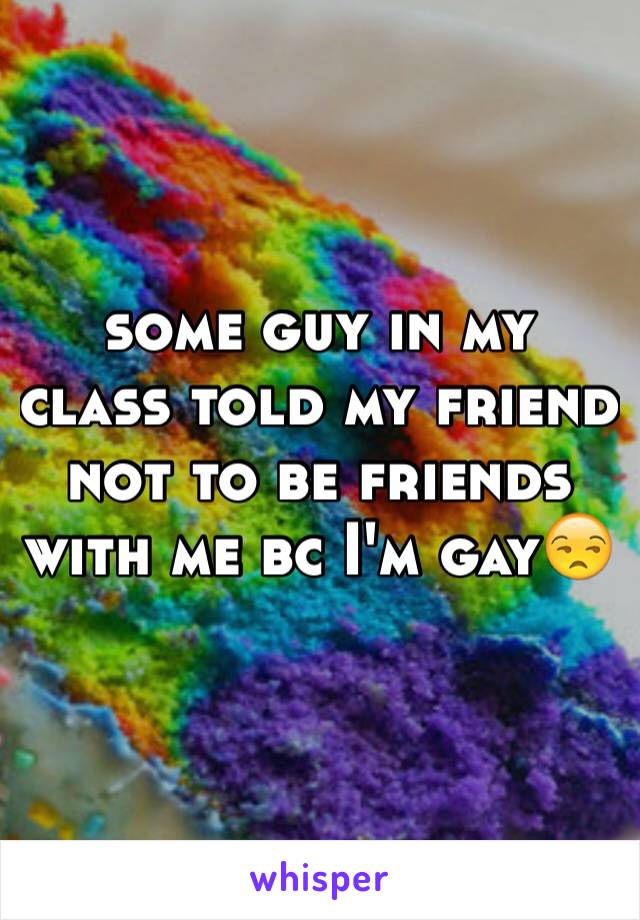 some guy in my class told my friend not to be friends with me bc I'm gayðŸ˜’