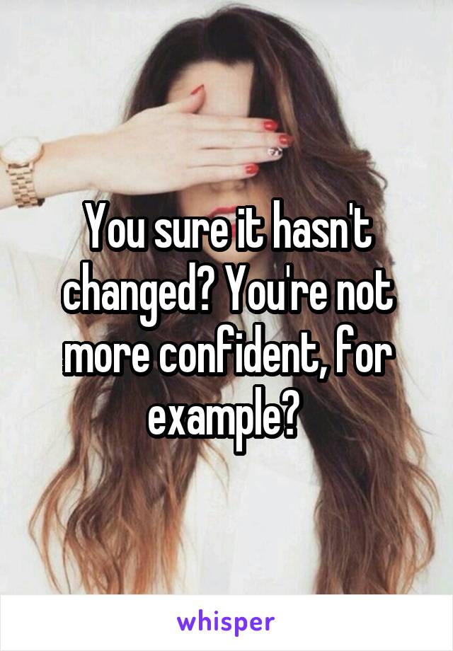 You sure it hasn't changed? You're not more confident, for example? 