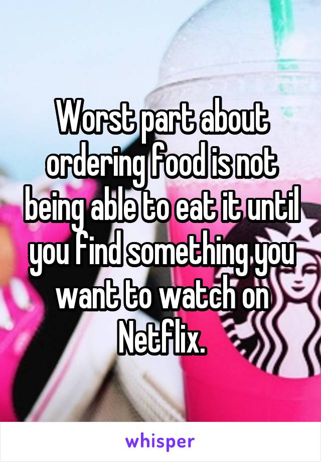 Worst part about ordering food is not being able to eat it until you find something you want to watch on Netflix.