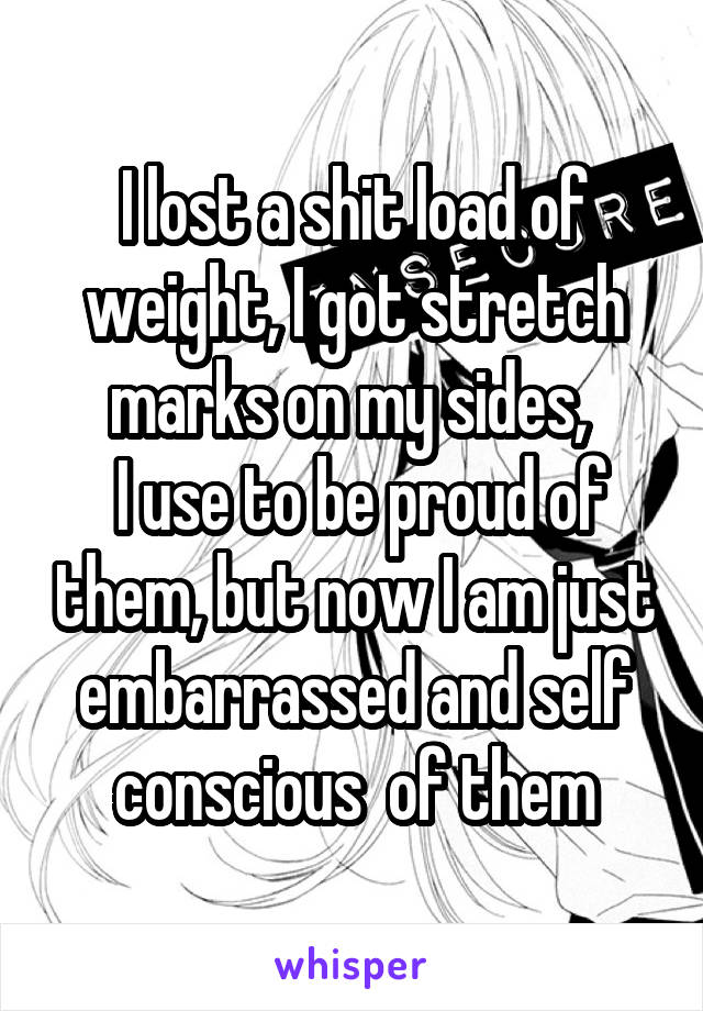 I lost a shit load of weight, I got stretch marks on my sides, 
 I use to be proud of them, but now I am just embarrassed and self conscious  of them