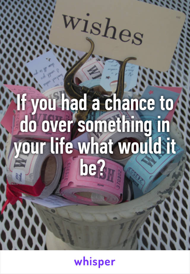If you had a chance to do over something in your life what would it be? 