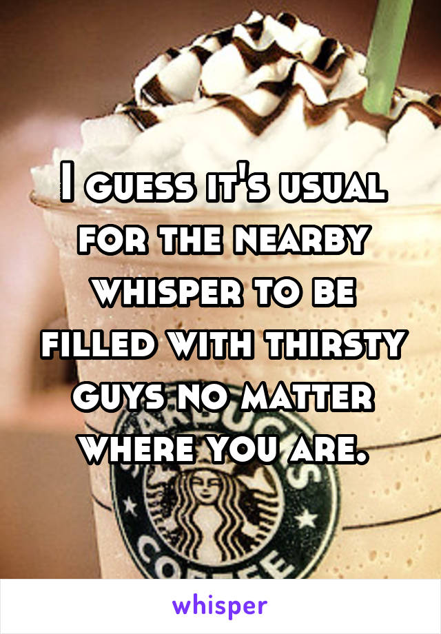 I guess it's usual for the nearby whisper to be filled with thirsty guys no matter where you are.