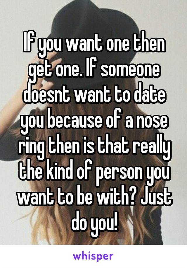 If you want one then get one. If someone doesnt want to date you because of a nose ring then is that really the kind of person you want to be with? Just do you!
