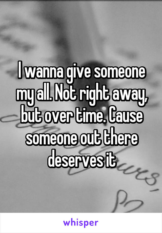 I wanna give someone my all. Not right away, but over time. Cause someone out there deserves it