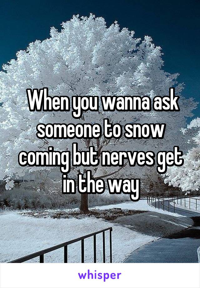  When you wanna ask someone to snow coming but nerves get in the way