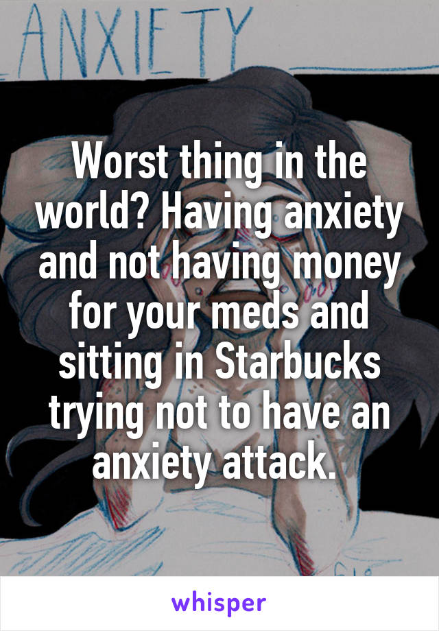 Worst thing in the world? Having anxiety and not having money for your meds and sitting in Starbucks trying not to have an anxiety attack. 