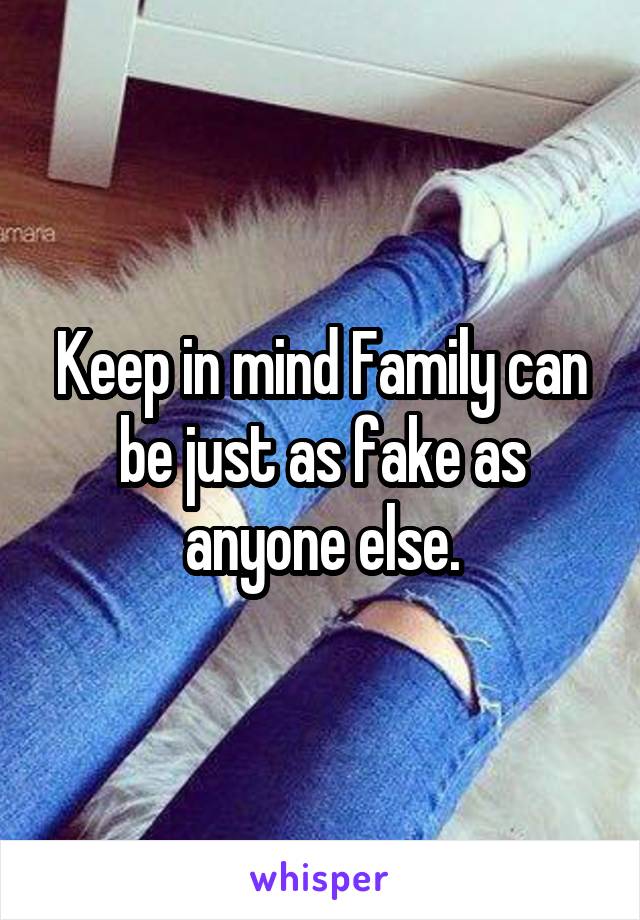 Keep in mind Family can be just as fake as anyone else.