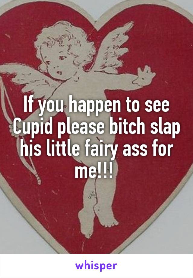 If you happen to see Cupid please bitch slap his little fairy ass for me!!! 