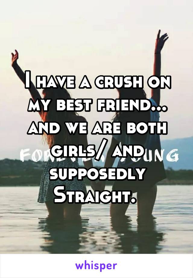 I have a crush on my best friend... and we are both girls/ and supposedly Straight. 