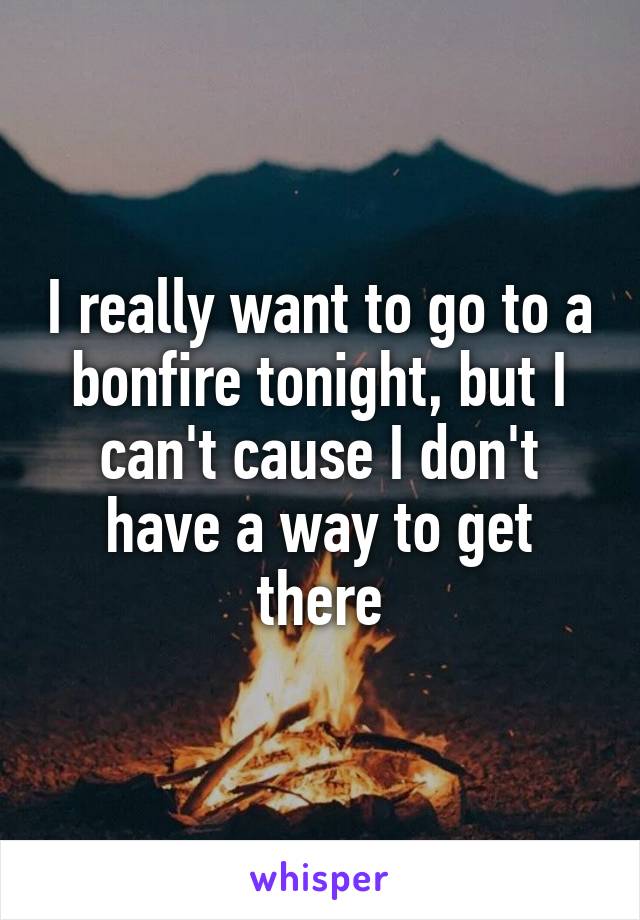 I really want to go to a bonfire tonight, but I can't cause I don't have a way to get there