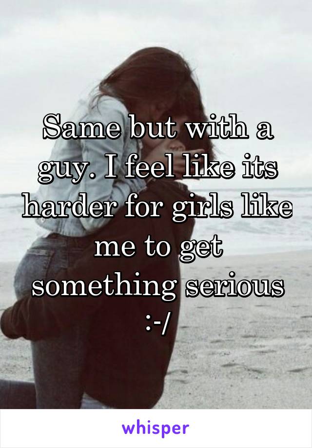 Same but with a guy. I feel like its harder for girls like me to get something serious :-/