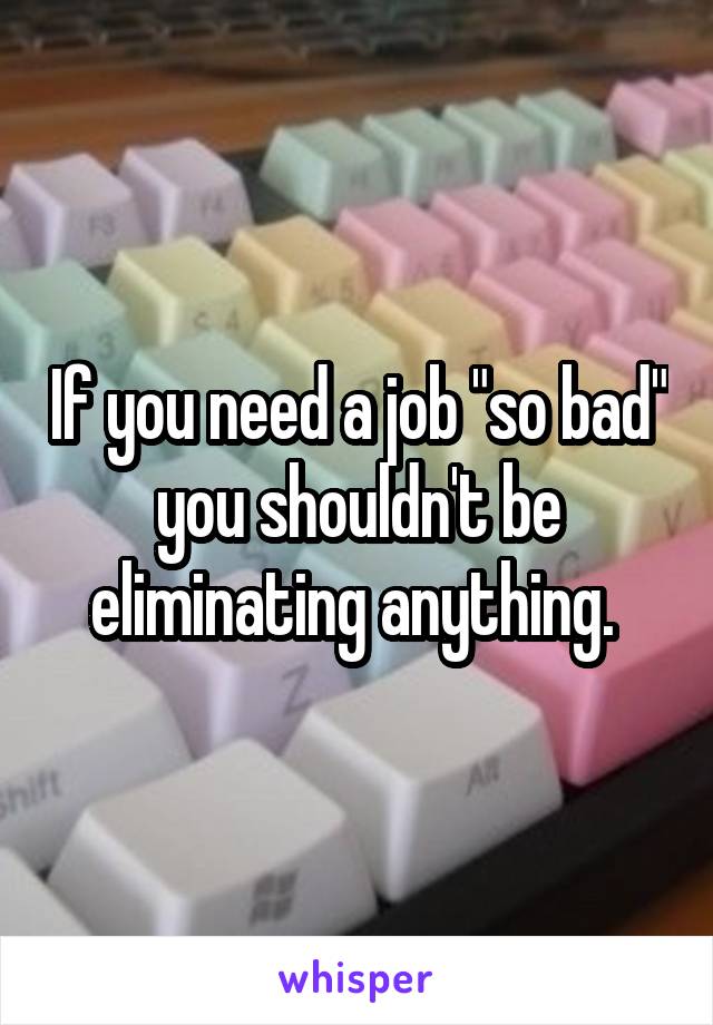 If you need a job "so bad" you shouldn't be eliminating anything. 