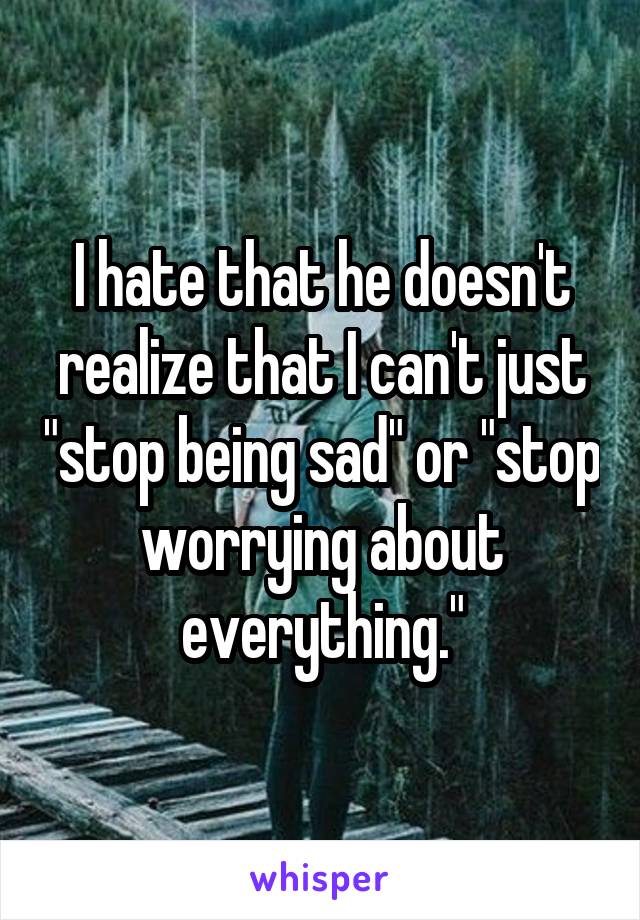 I hate that he doesn't realize that I can't just "stop being sad" or "stop worrying about everything."