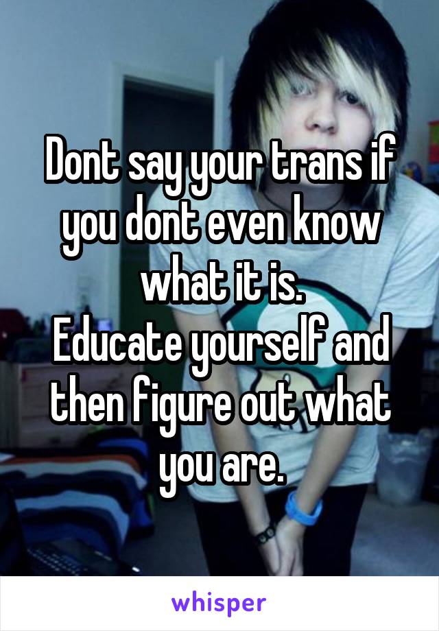 Dont say your trans if you dont even know what it is.
Educate yourself and then figure out what you are.