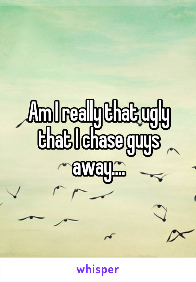 Am I really that ugly that I chase guys away....