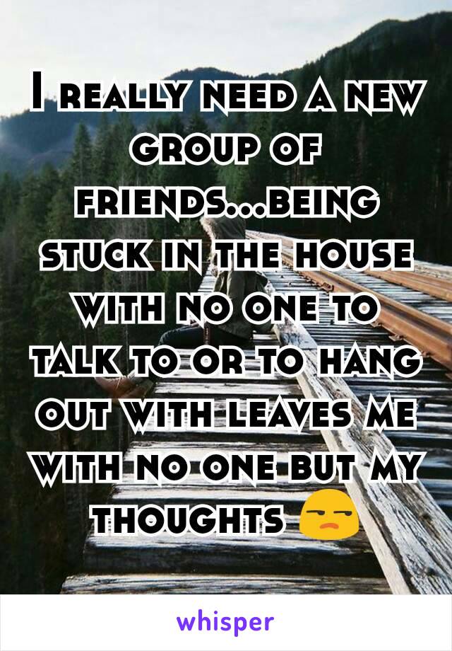 I really need a new group of friends...being stuck in the house with no one to talk to or to hang out with leaves me with no one but my thoughts ðŸ˜’