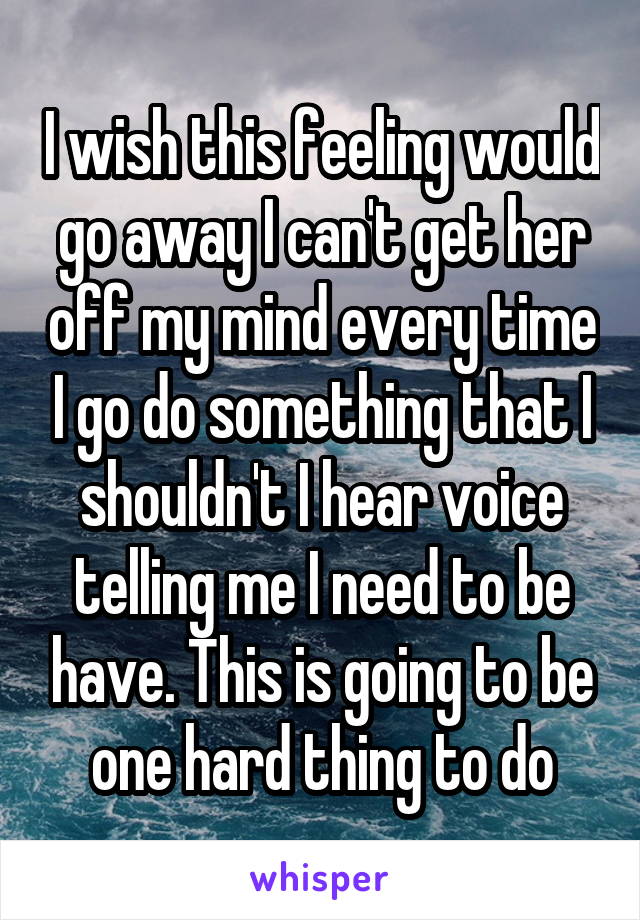 I wish this feeling would go away I can't get her off my mind every time I go do something that I shouldn't I hear voice telling me I need to be have. This is going to be one hard thing to do