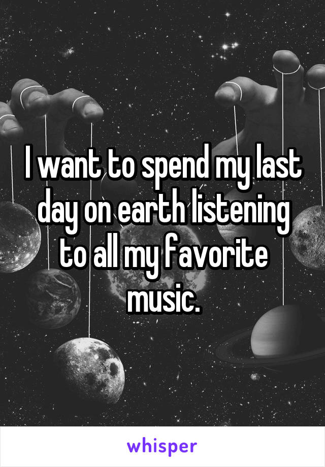 I want to spend my last day on earth listening to all my favorite music.