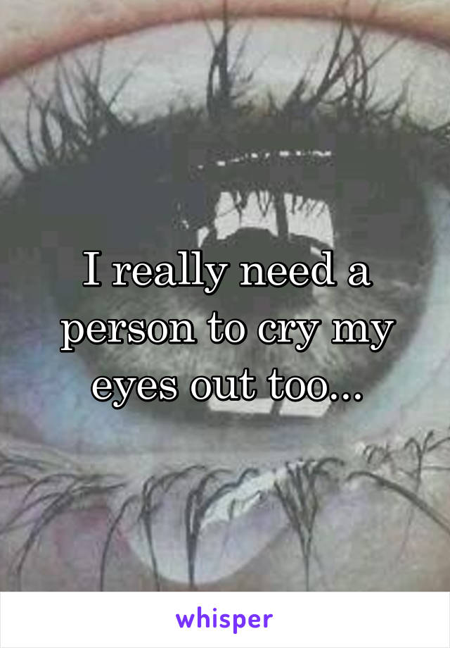 I really need a person to cry my eyes out too...
