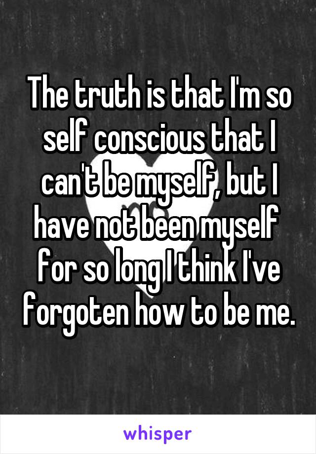 The truth is that I'm so self conscious that I can't be myself, but I have not been myself  for so long I think I've forgoten how to be me. 