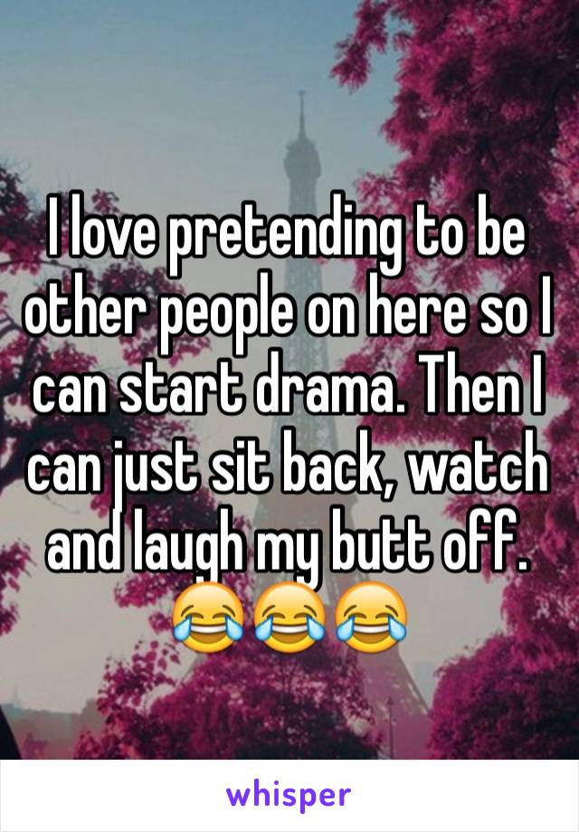 I love pretending to be other people on here so I can start drama. Then I can just sit back, watch and laugh my butt off. ðŸ˜‚ðŸ˜‚ðŸ˜‚