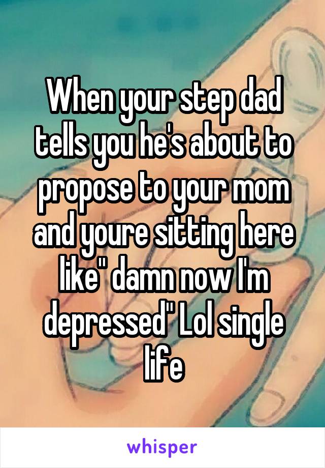 When your step dad tells you he's about to propose to your mom and youre sitting here like" damn now I'm depressed" Lol single life