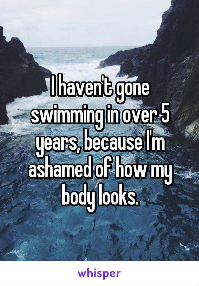I haven't gone swimming in over 5 years, because I'm ashamed of how my body looks.