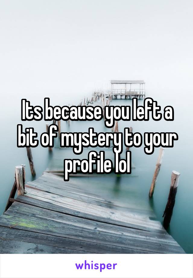 Its because you left a bit of mystery to your profile lol