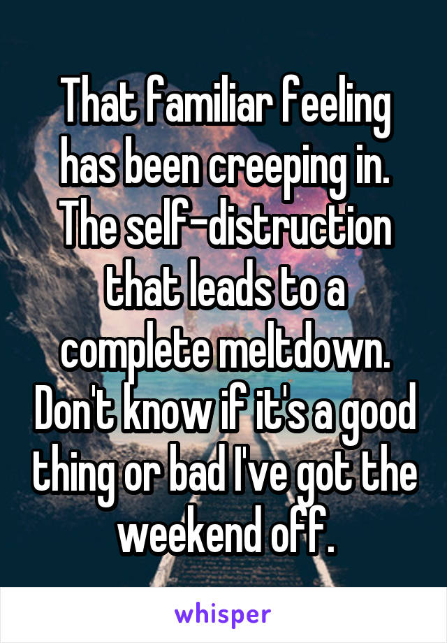 That familiar feeling has been creeping in. The self-distruction that leads to a complete meltdown. Don't know if it's a good thing or bad I've got the weekend off.