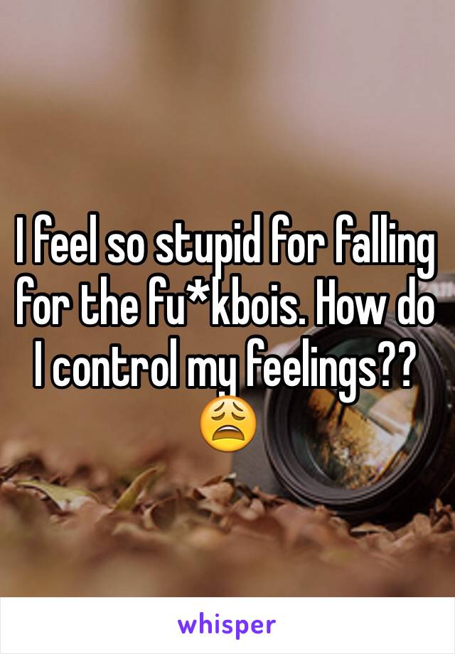 I feel so stupid for falling for the fu*kbois. How do I control my feelings??😩