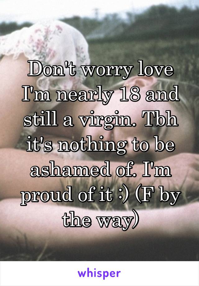 Don't worry love I'm nearly 18 and still a virgin. Tbh it's nothing to be ashamed of. I'm proud of it :) (F by the way)